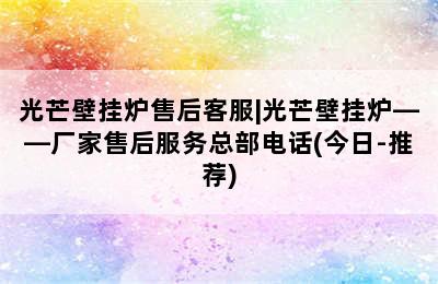 光芒壁挂炉售后客服|光芒壁挂炉——厂家售后服务总部电话(今日-推荐)